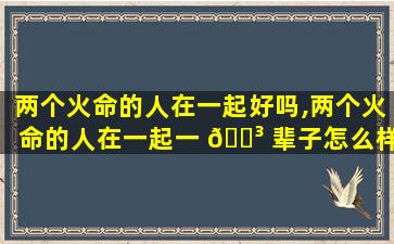 两个火命的人在一起好吗,两个火命的人在一起一 🐳 辈子怎么样